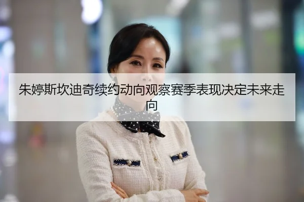 朱婷斯坎迪奇续约动向观察赛季表现决定未来走向