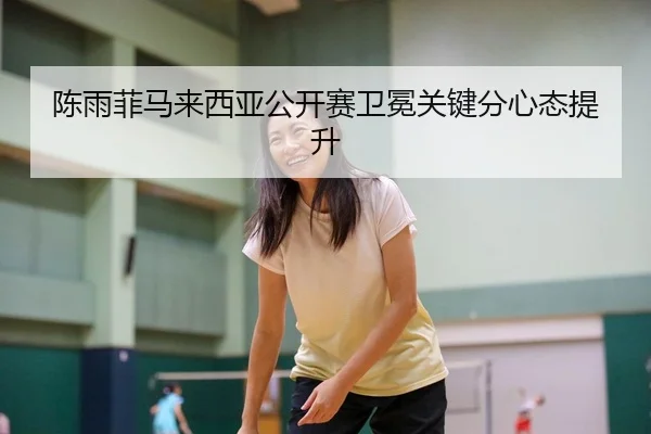 陈雨菲马来西亚公开赛卫冕关键分心态提升